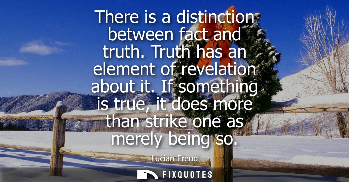 There is a distinction between fact and truth. Truth has an element of revelation about it. If something is true, it doe