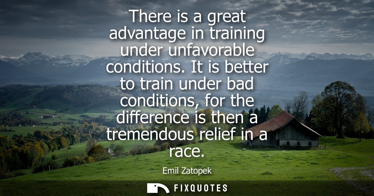 There is a great advantage in training under unfavorable conditions. It is better to train under bad conditions, for the