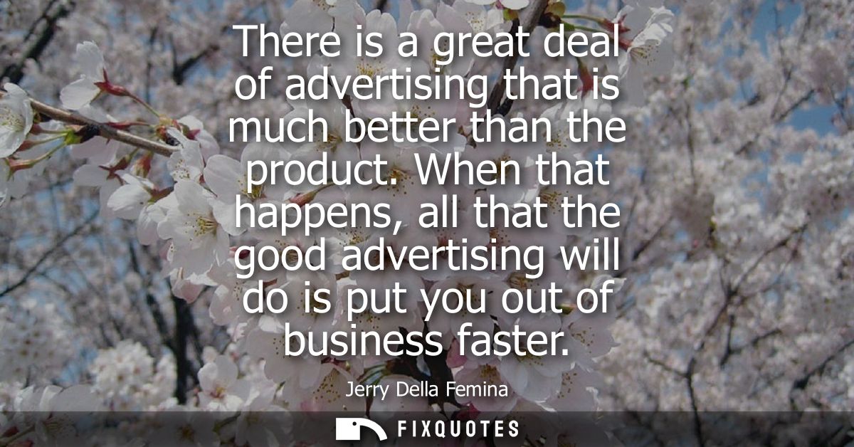 There is a great deal of advertising that is much better than the product. When that happens, all that the good advertis