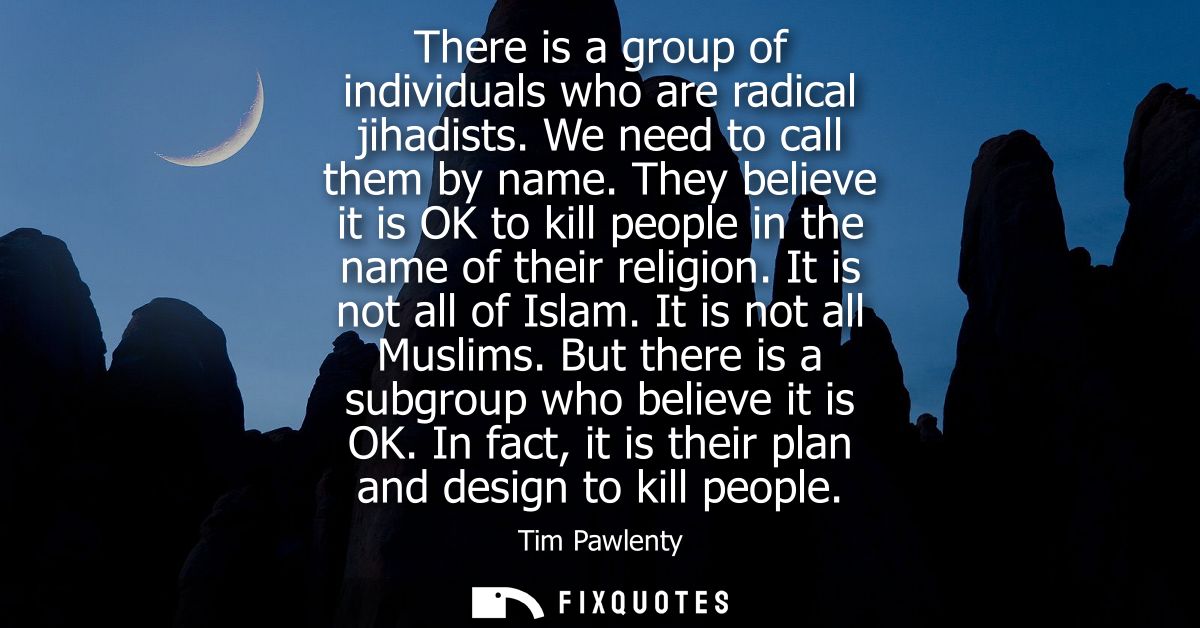 There is a group of individuals who are radical jihadists. We need to call them by name. They believe it is OK to kill p