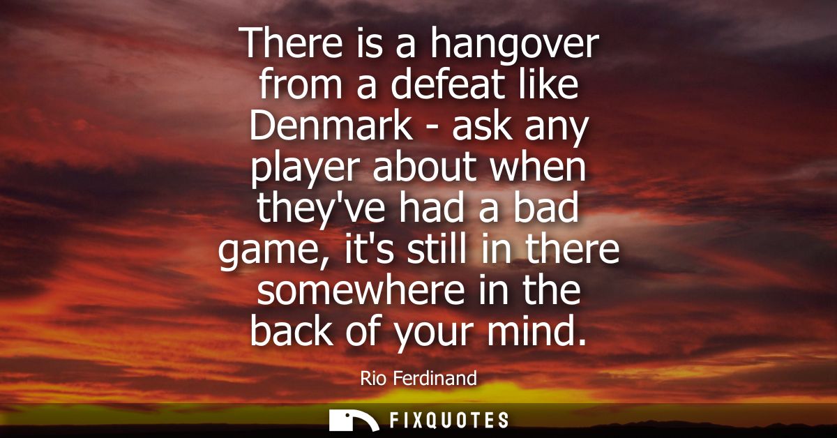 There is a hangover from a defeat like Denmark - ask any player about when theyve had a bad game, its still in there som