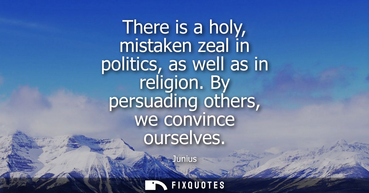 There is a holy, mistaken zeal in politics, as well as in religion. By persuading others, we convince ourselves