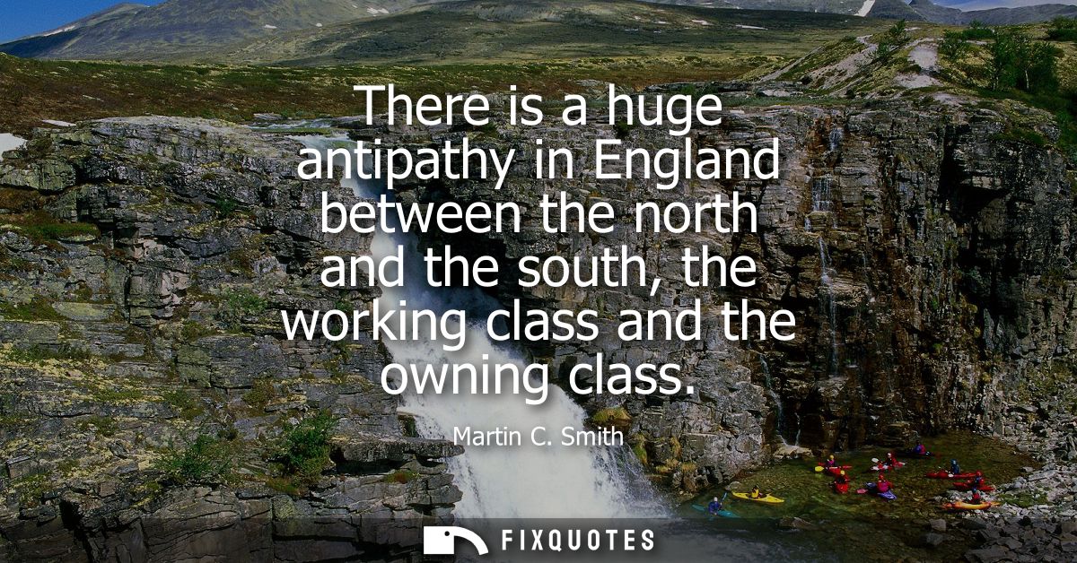 There is a huge antipathy in England between the north and the south, the working class and the owning class