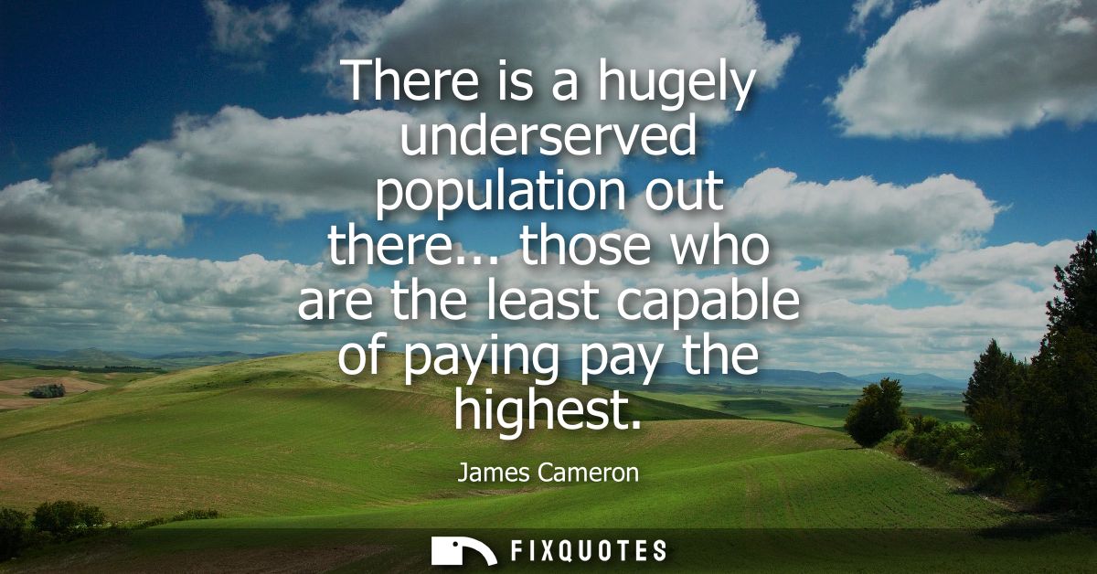 There is a hugely underserved population out there... those who are the least capable of paying pay the highest