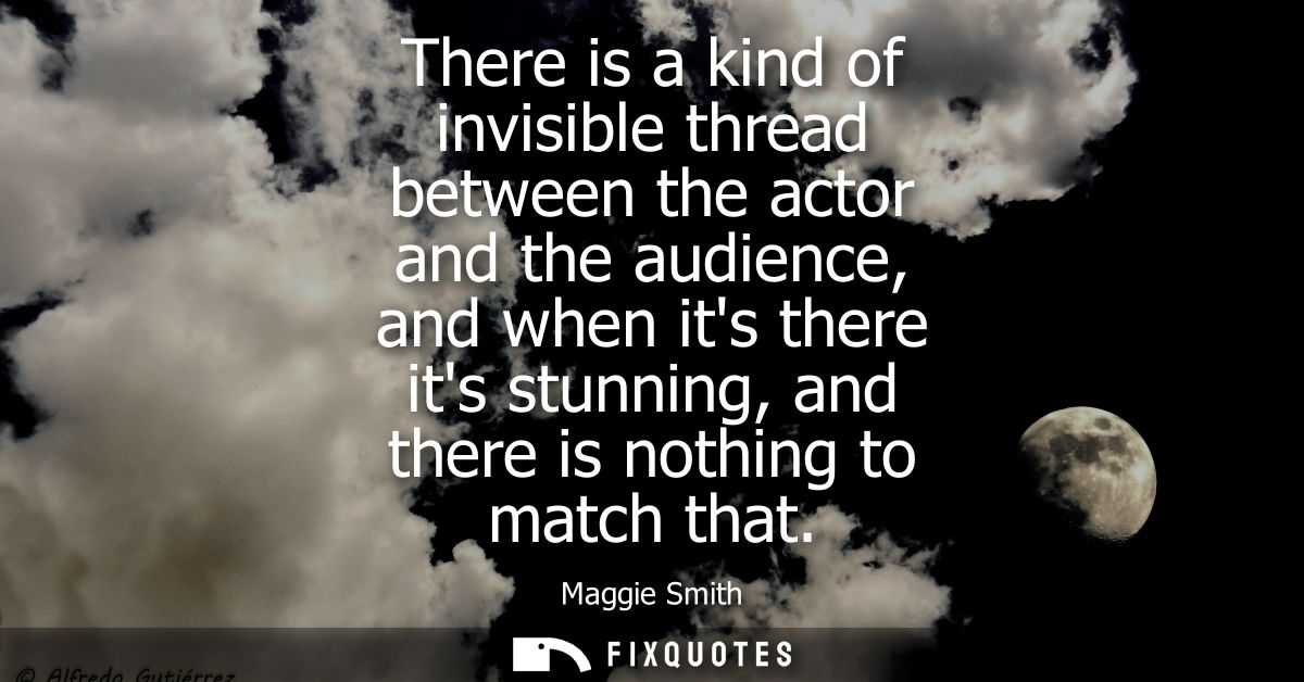 There is a kind of invisible thread between the actor and the audience, and when its there its stunning, and there is no