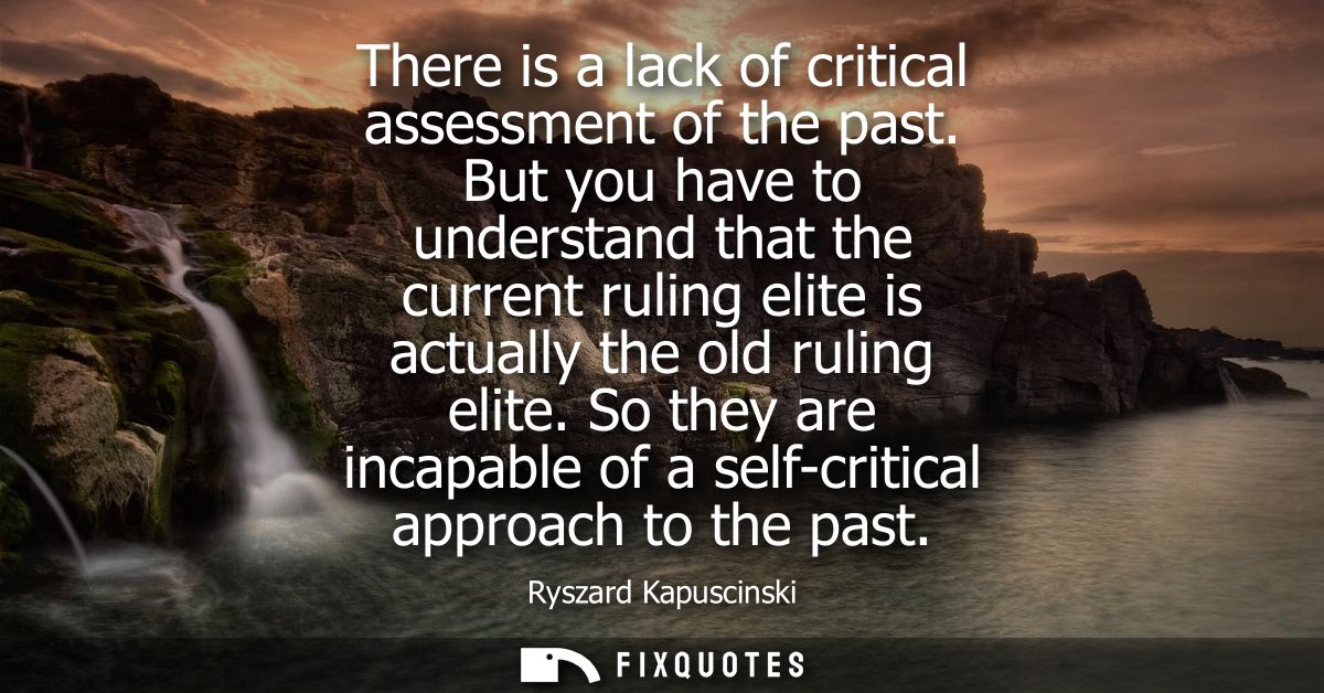 There is a lack of critical assessment of the past. But you have to understand that the current ruling elite is actually