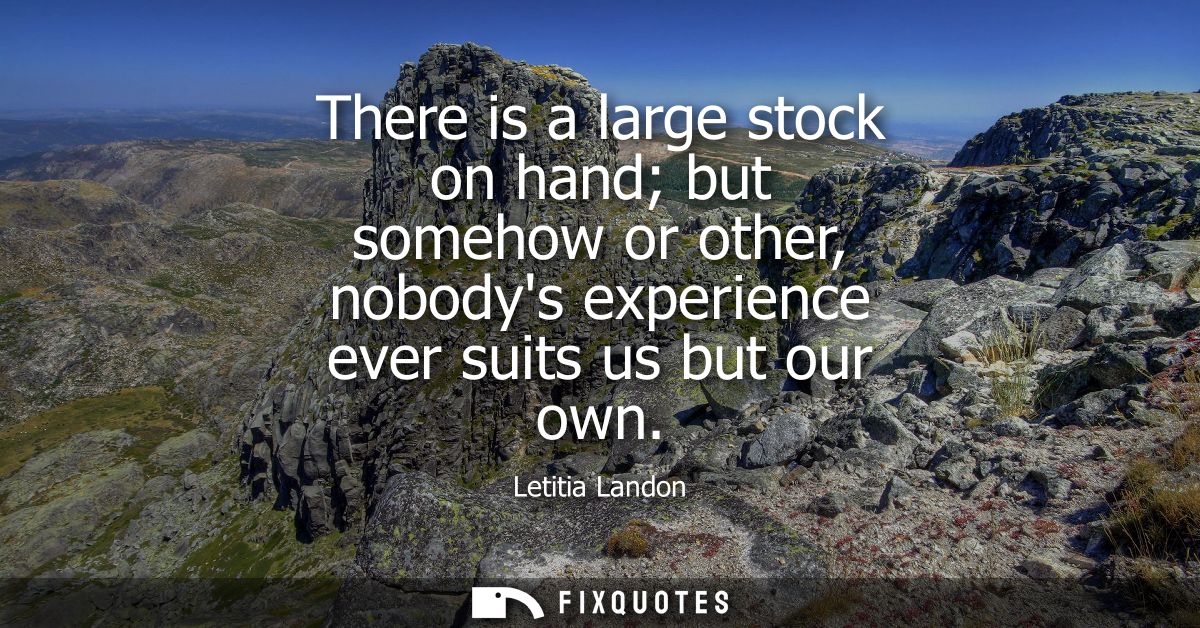 There is a large stock on hand but somehow or other, nobodys experience ever suits us but our own