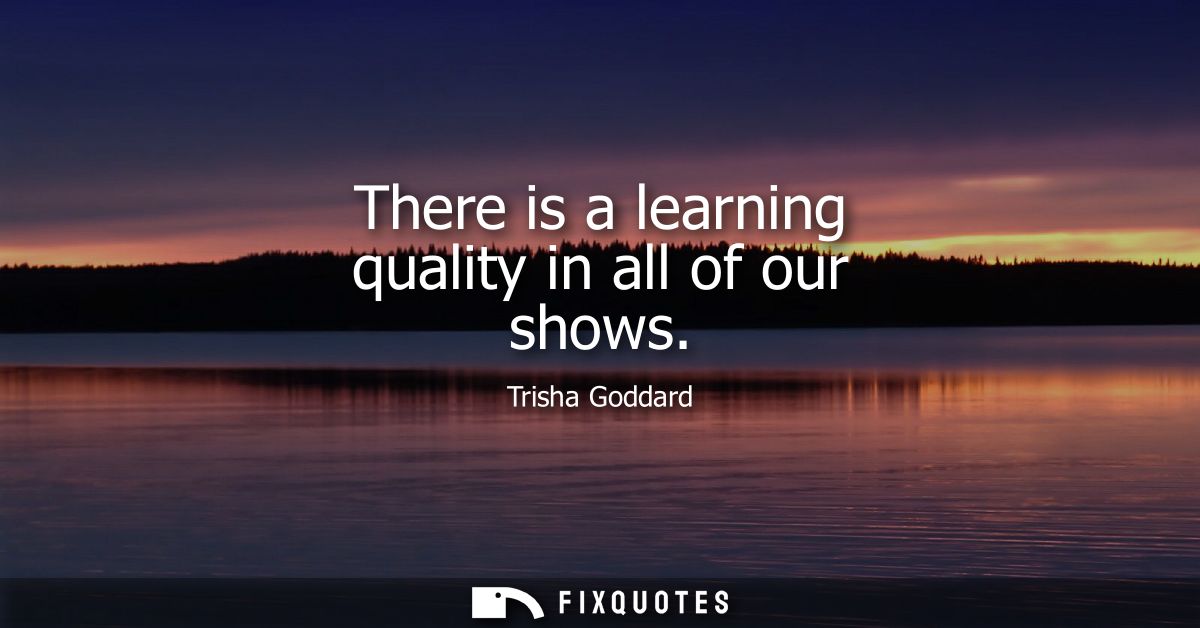 There is a learning quality in all of our shows