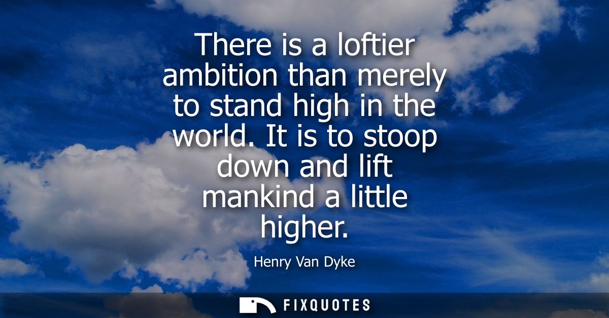 There is a loftier ambition than merely to stand high in the world. It is to stoop down and lift mankind a little higher