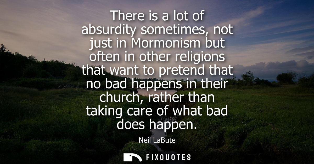 There is a lot of absurdity sometimes, not just in Mormonism but often in other religions that want to pretend that no b