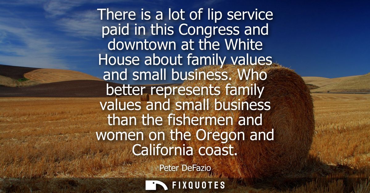 There is a lot of lip service paid in this Congress and downtown at the White House about family values and small busine