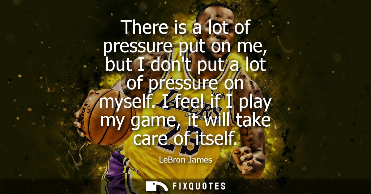 There is a lot of pressure put on me, but I dont put a lot of pressure on myself. I feel if I play my game, it will take