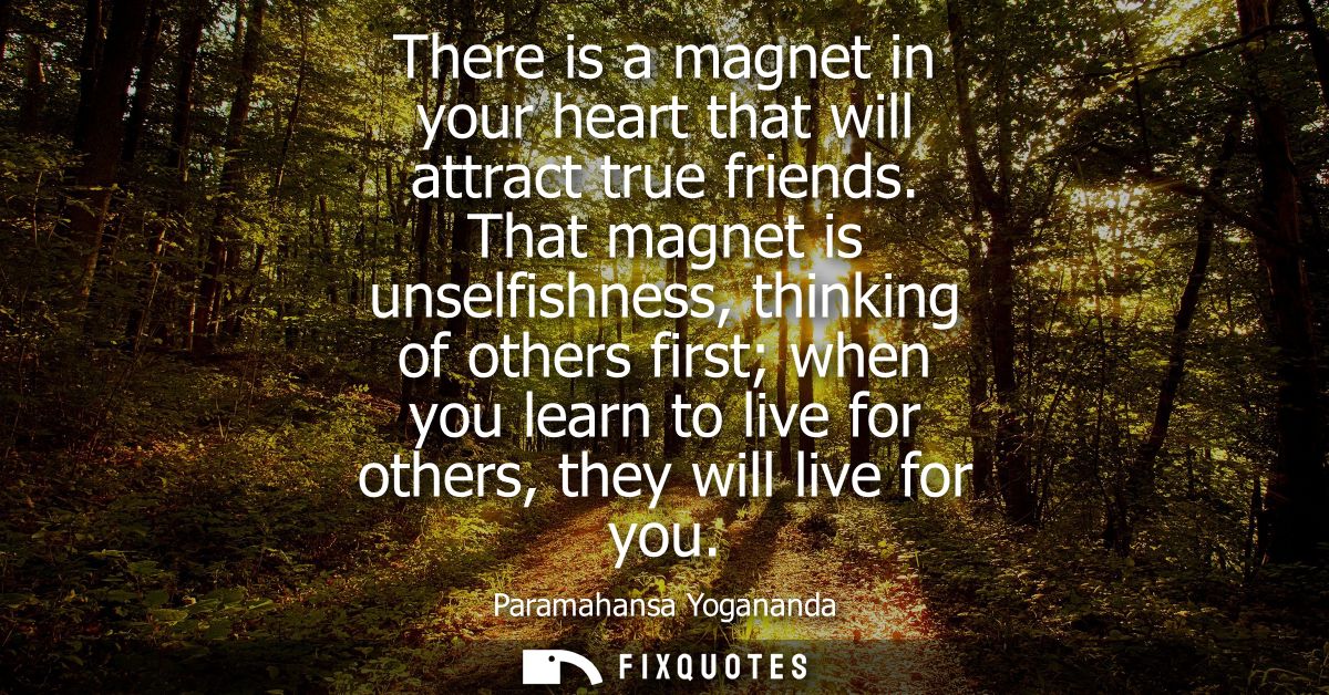 There is a magnet in your heart that will attract true friends. That magnet is unselfishness, thinking of others first w