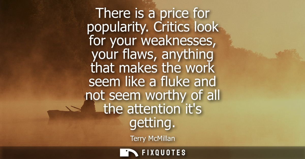 There is a price for popularity. Critics look for your weaknesses, your flaws, anything that makes the work seem like a 