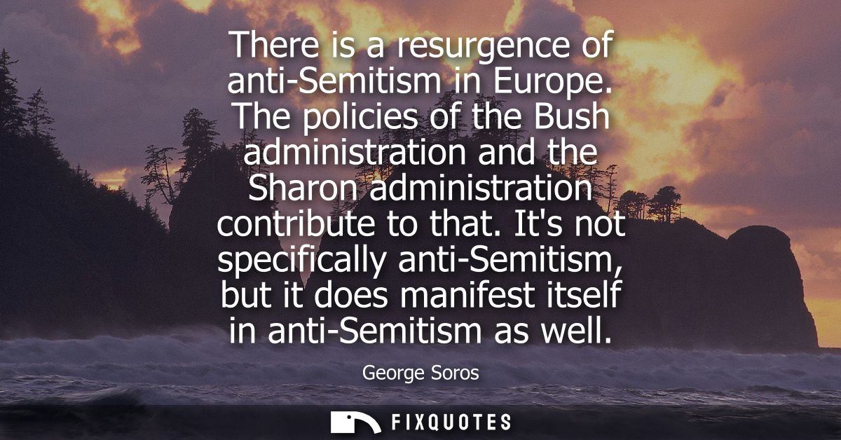 There is a resurgence of anti-Semitism in Europe. The policies of the Bush administration and the Sharon administration 
