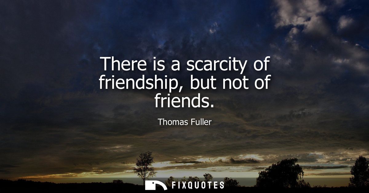 There is a scarcity of friendship, but not of friends