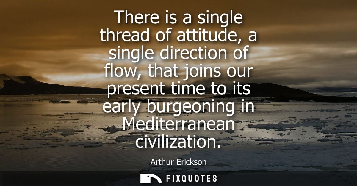 There is a single thread of attitude, a single direction of flow, that joins our present time to its early burgeoning in