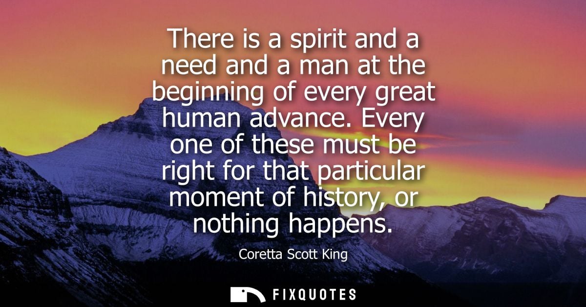 There is a spirit and a need and a man at the beginning of every great human advance. Every one of these must be right f
