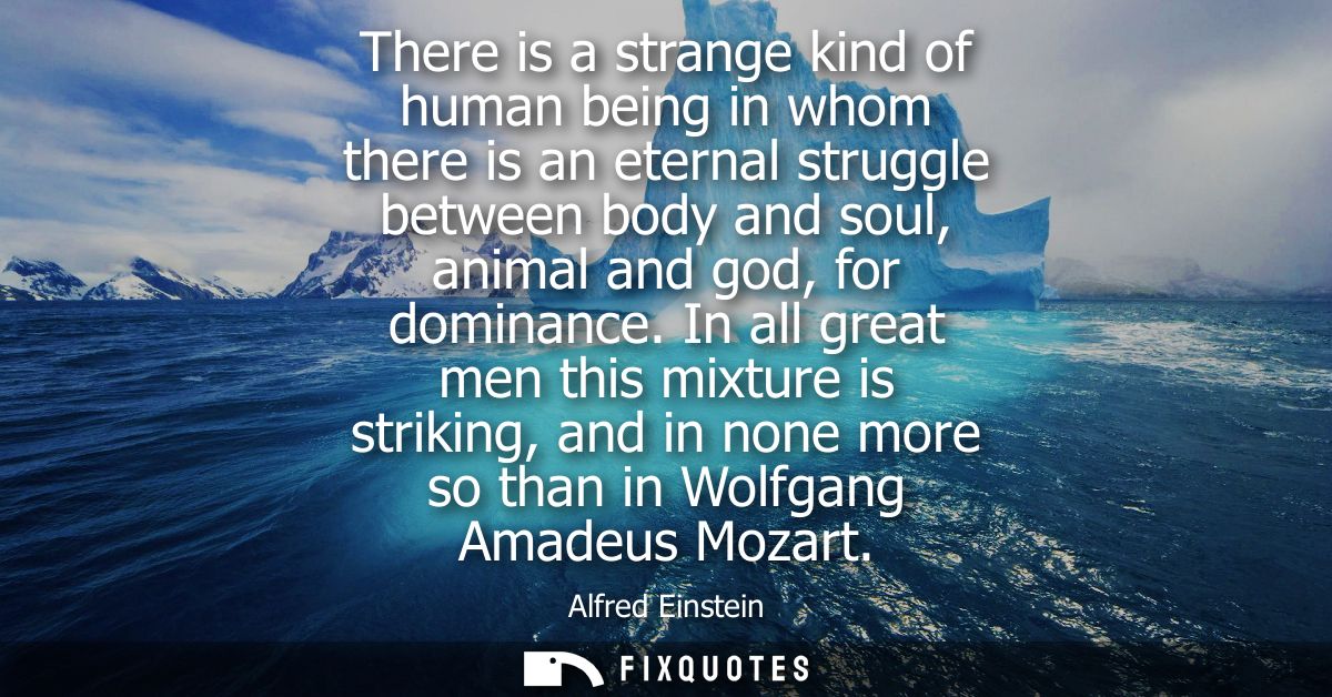 There is a strange kind of human being in whom there is an eternal struggle between body and soul, animal and god, for d