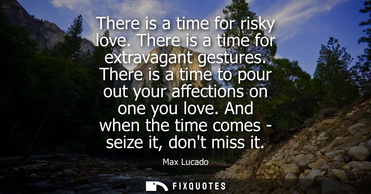 There is a time for risky love. There is a time for extravagant gestures. There is a time to pour out your affections on
