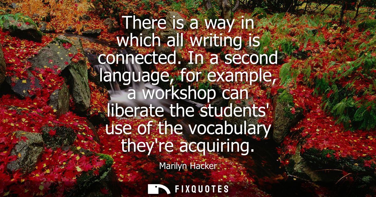 There is a way in which all writing is connected. In a second language, for example, a workshop can liberate the student