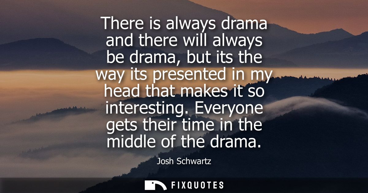 There is always drama and there will always be drama, but its the way its presented in my head that makes it so interest