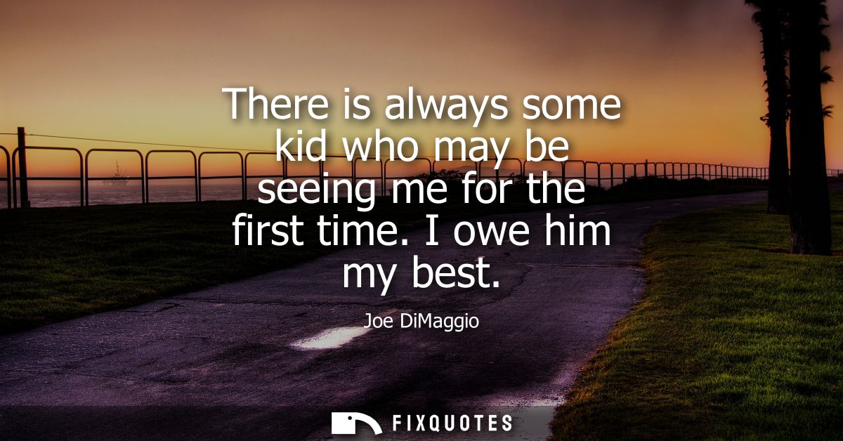 There is always some kid who may be seeing me for the first time. I owe him my best