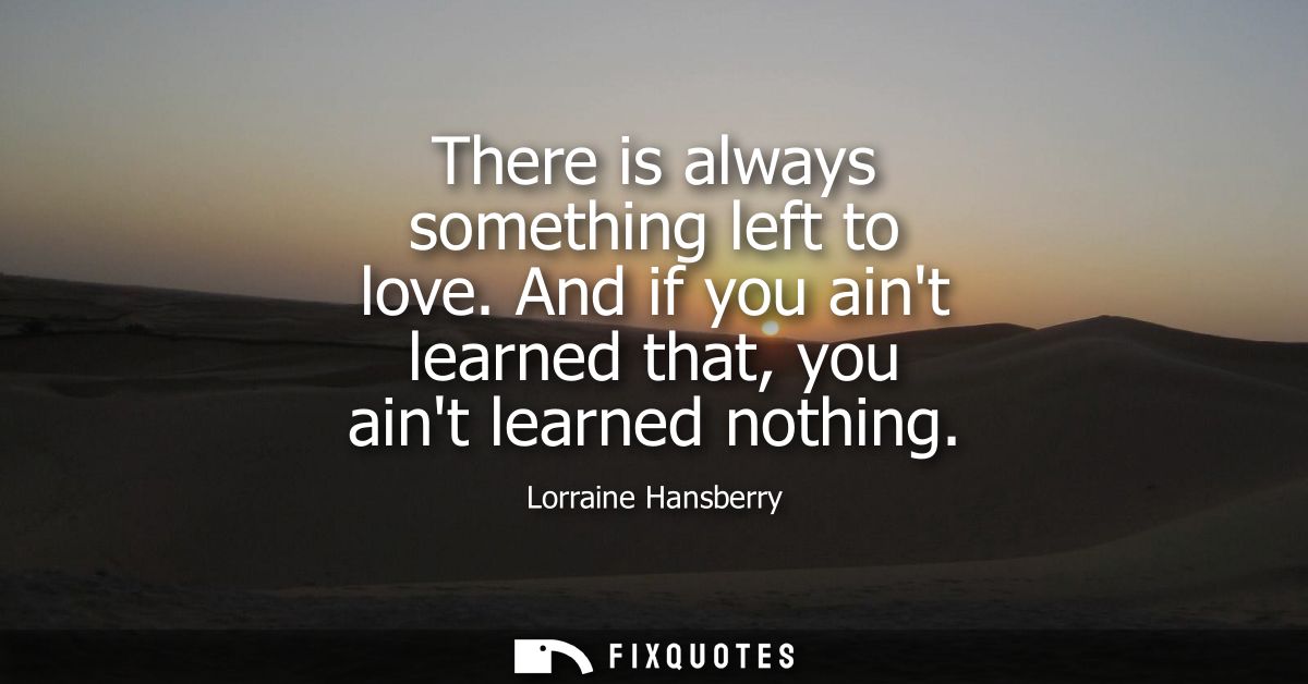 There is always something left to love. And if you aint learned that, you aint learned nothing