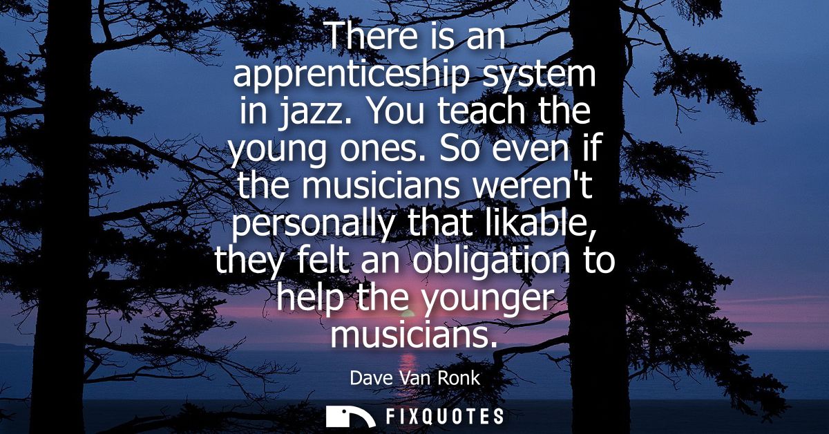 There is an apprenticeship system in jazz. You teach the young ones. So even if the musicians werent personally that lik