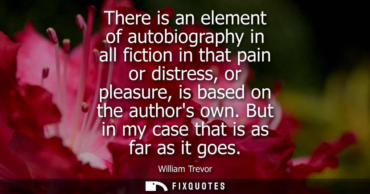 There is an element of autobiography in all fiction in that pain or distress, or pleasure, is based on the authors own. 