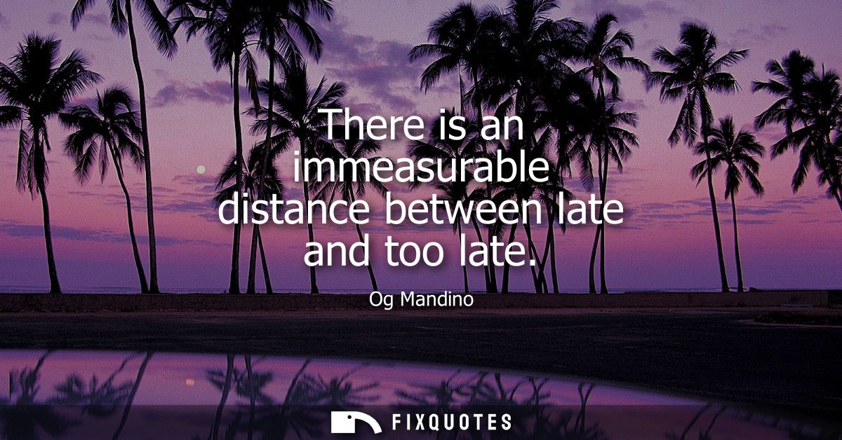 There is an immeasurable distance between late and too late
