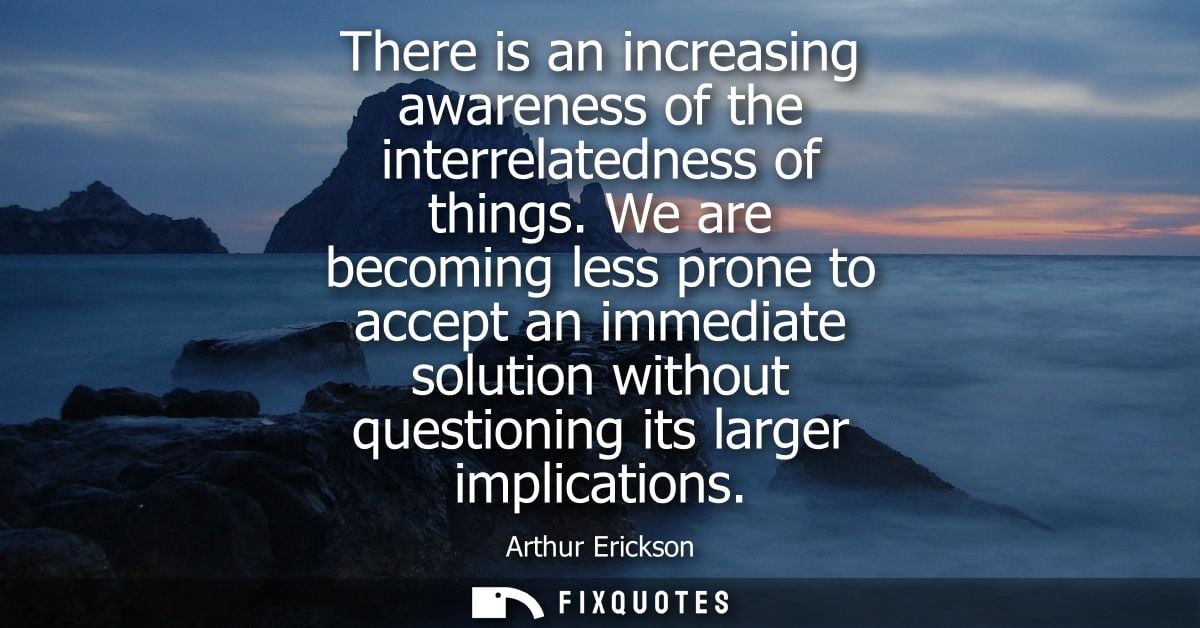There is an increasing awareness of the interrelatedness of things. We are becoming less prone to accept an immediate so