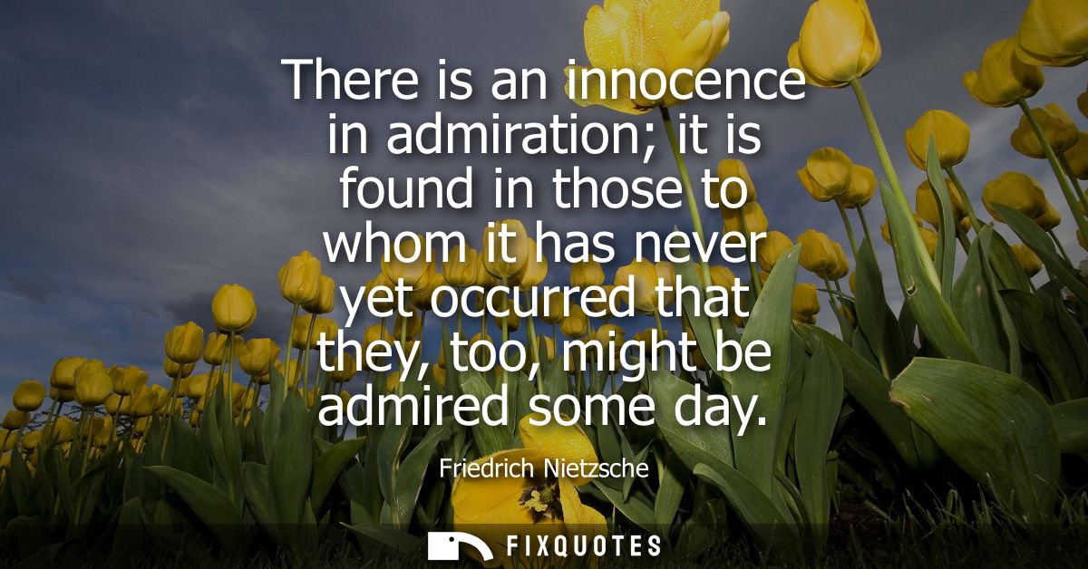 There is an innocence in admiration it is found in those to whom it has never yet occurred that they, too, might be admi