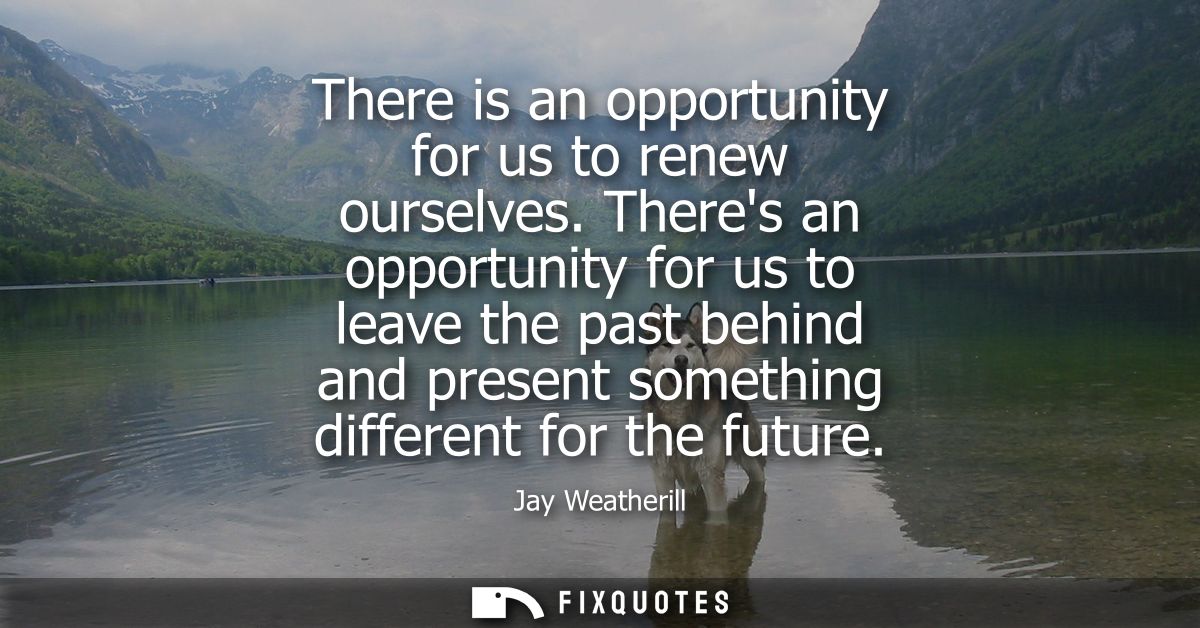 There is an opportunity for us to renew ourselves. Theres an opportunity for us to leave the past behind and present som