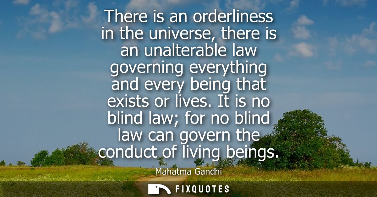 There is an orderliness in the universe, there is an unalterable law governing everything and every being that exists or