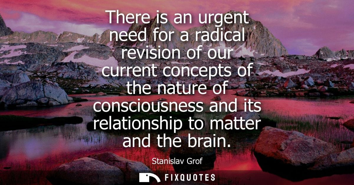 There is an urgent need for a radical revision of our current concepts of the nature of consciousness and its relationsh