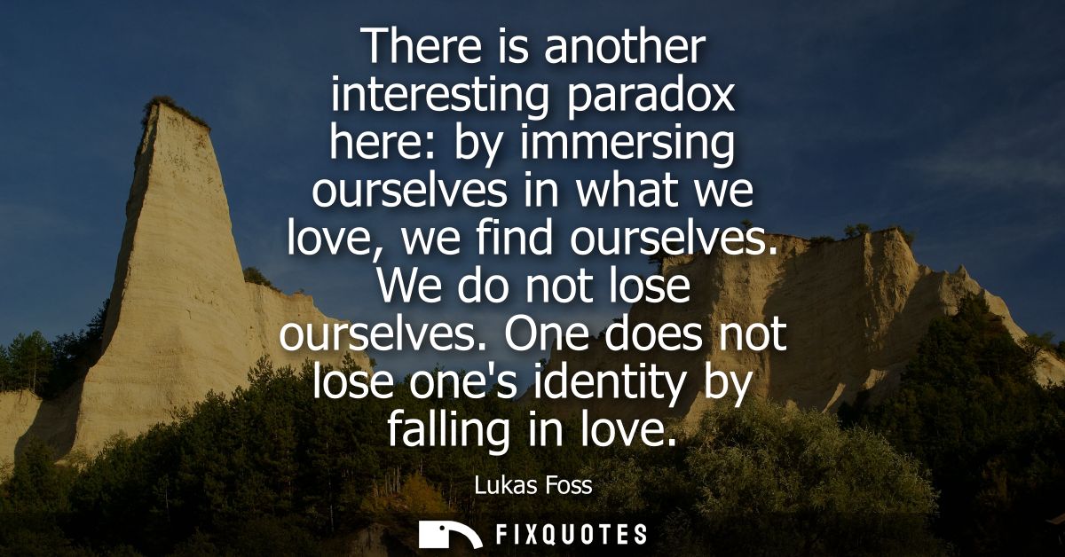 There is another interesting paradox here: by immersing ourselves in what we love, we find ourselves. We do not lose our