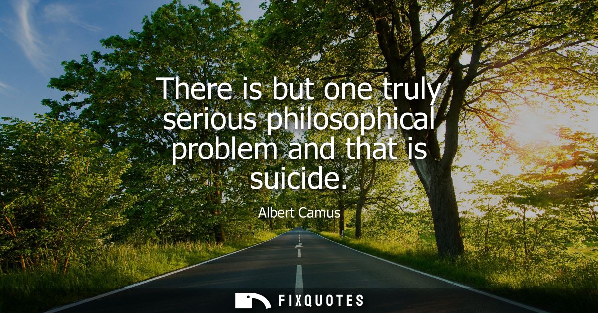There is but one truly serious philosophical problem and that is suicide