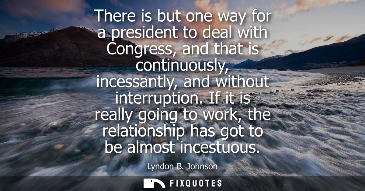 There is but one way for a president to deal with Congress, and that is continuously, incessantly, and without interrupt