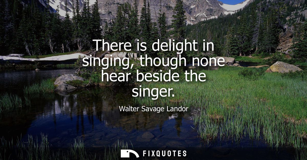 There is delight in singing, though none hear beside the singer