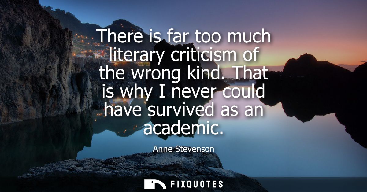 There is far too much literary criticism of the wrong kind. That is why I never could have survived as an academic