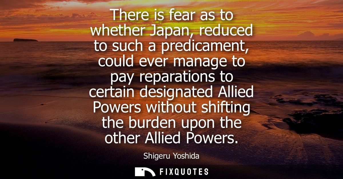 There is fear as to whether Japan, reduced to such a predicament, could ever manage to pay reparations to certain design