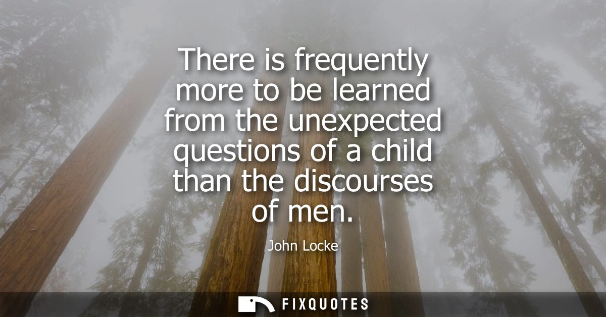 There is frequently more to be learned from the unexpected questions of a child than the discourses of men