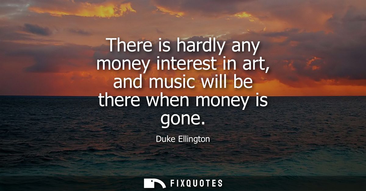 There is hardly any money interest in art, and music will be there when money is gone