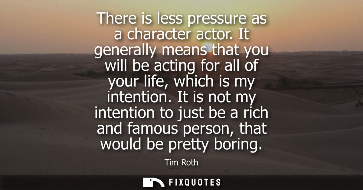 There is less pressure as a character actor. It generally means that you will be acting for all of your life, which is m