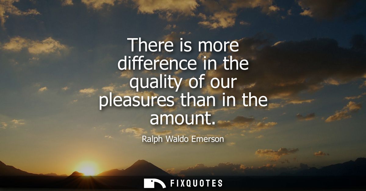 There is more difference in the quality of our pleasures than in the amount