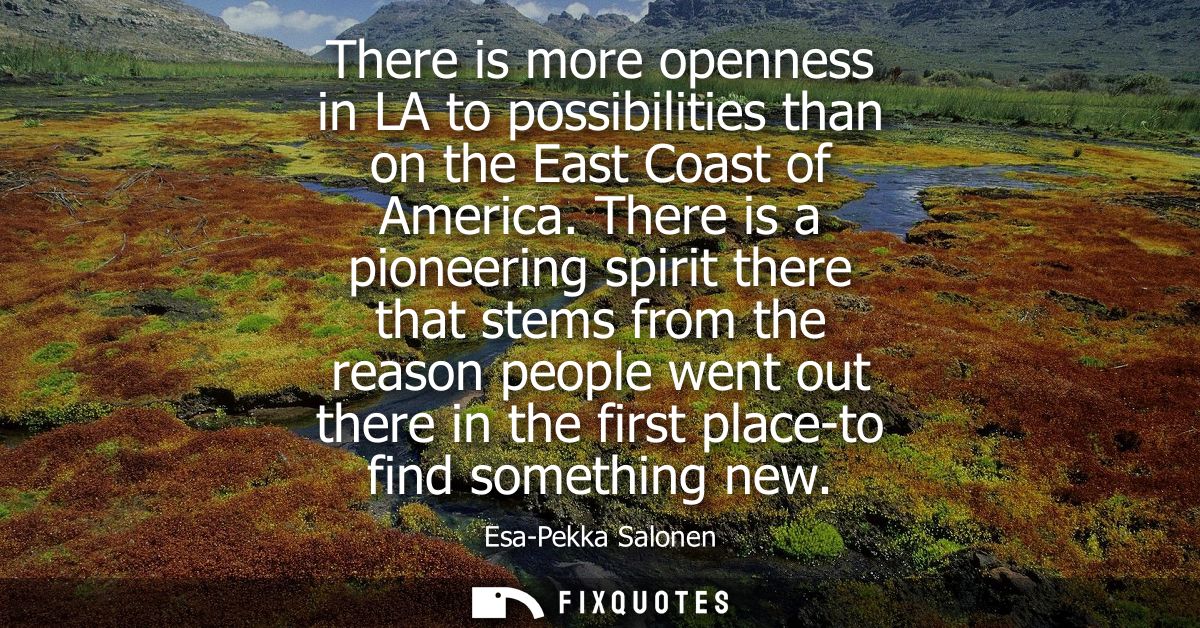 There is more openness in LA to possibilities than on the East Coast of America. There is a pioneering spirit there that