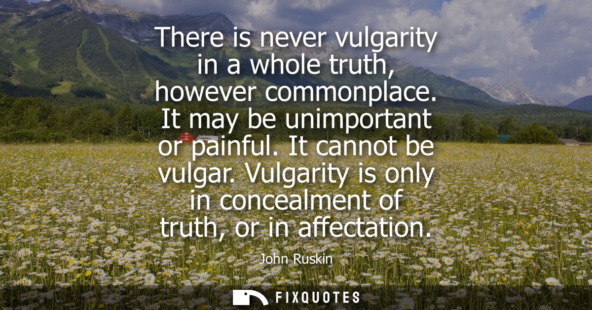 There is never vulgarity in a whole truth, however commonplace. It may be unimportant or painful. It cannot be vulgar.