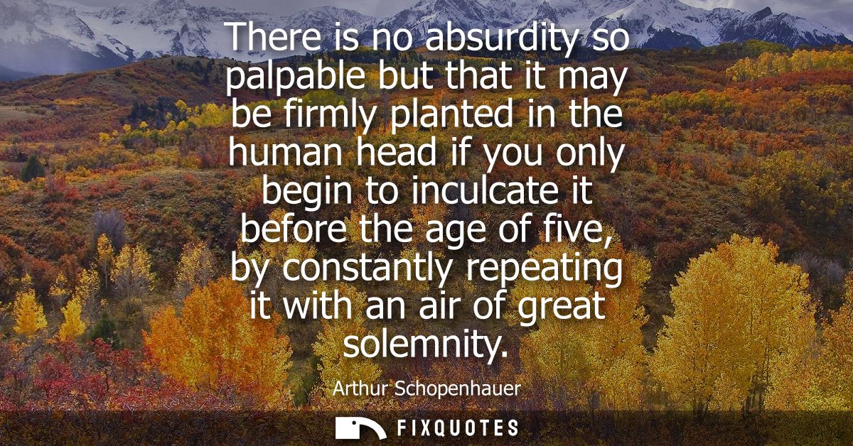 There is no absurdity so palpable but that it may be firmly planted in the human head if you only begin to inculcate it 