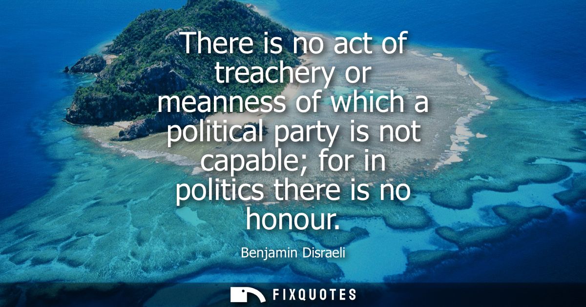 There is no act of treachery or meanness of which a political party is not capable for in politics there is no honour